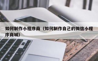忻州如何制作小程序商（如何制作自己的微信小程序商城）
